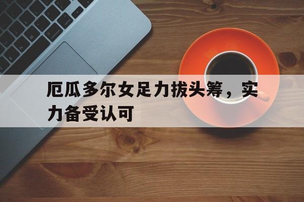 爱游戏在线登录-厄瓜多尔女足力拔头筹，实力备受认可的简单介绍